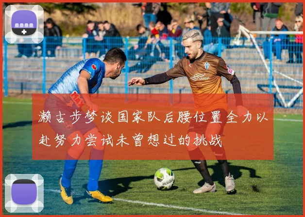 濑古步梦谈国家队后腰位置全力以赴努力尝试未曾想过的挑战