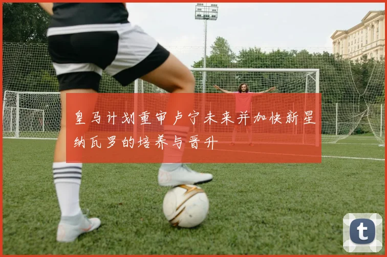 皇马计划重审卢宁未来并加快新星纳瓦罗的培养与晋升