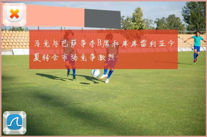 马竞与巴萨争夺B席和库库雷利亚今夏转会市场竞争激烈