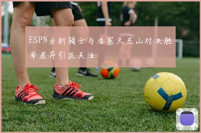 ESPN分析骑士与活塞天王山对决胜率差异引发关注
