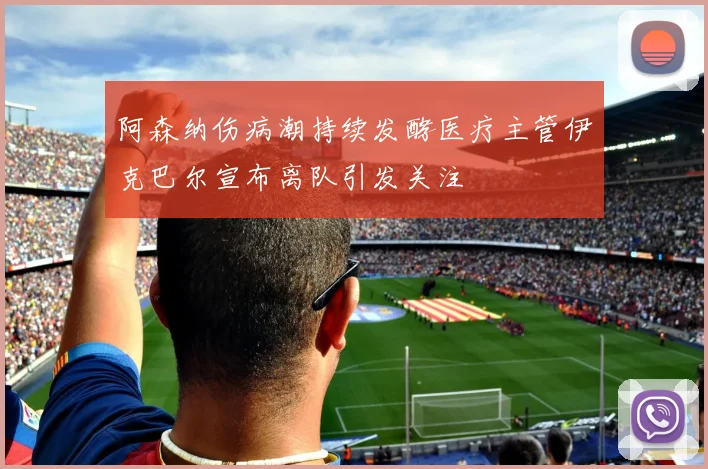 阿森纳伤病潮持续发酵医疗主管伊克巴尔宣布离队引发关注