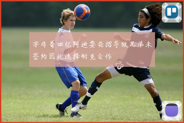 字母哥回忆阿迪耍花招导致兄弟未签约因此选择耐克合作