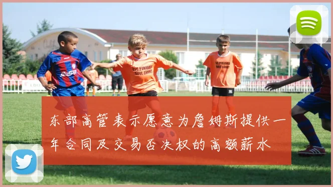 东部高管表示愿意为詹姆斯提供一年合同及交易否决权的高额薪水