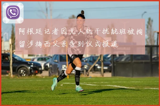 阿根廷记者因无人机干扰航班被拘留涉梅西父亲告别仪式报道